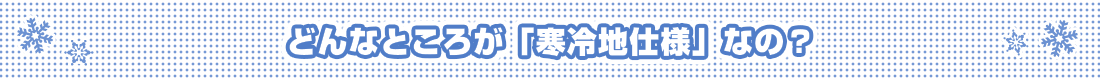 どんなところが「寒冷地仕様」なの？