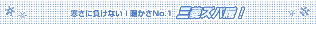 寒さに負けない！暖かさNo.1　三菱ズバ暖！